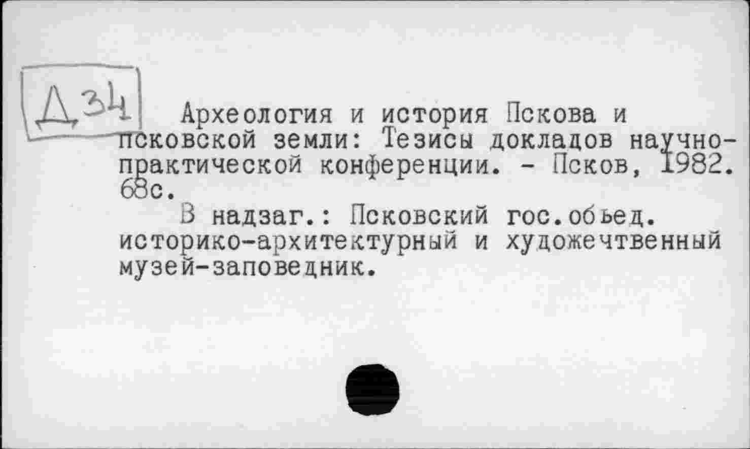 ﻿Археология и история Пскова и псковской земли: Тезисы докладов научно практической конференции. - Псков, 1982 68с.
В надзаг.: Псковский гос.обьед. историко-архитектурный и хуцожечтвенный музей-заповедник.